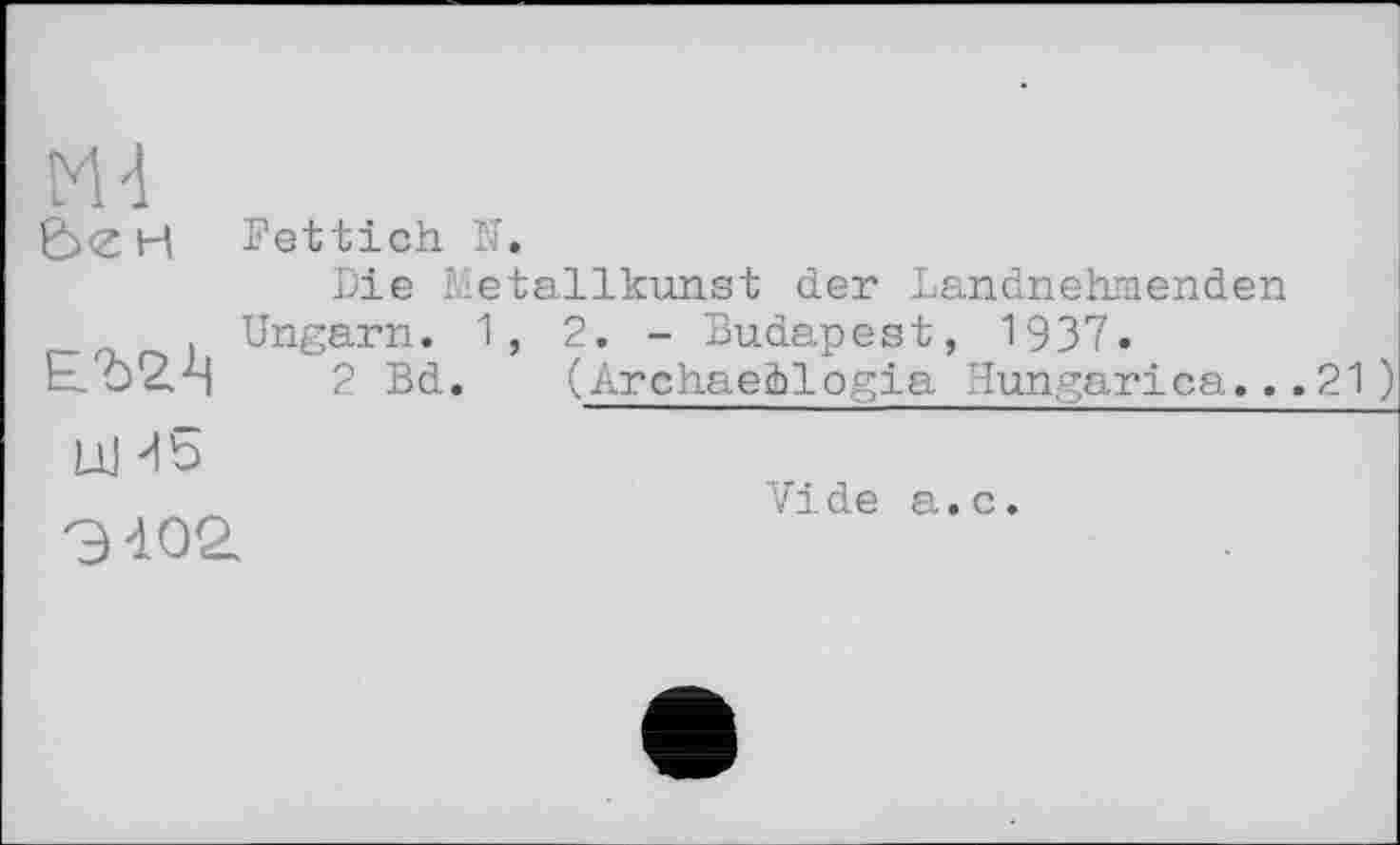 ﻿Md
Fettich N.
Die Metallkunst der Landnehmenden Ungarn. 1, 2. - Budapest, 1937.
2 Bd. (Archaežlogia Hungarica.. .21 )
UJ -db
Э402.
Vide a.c.